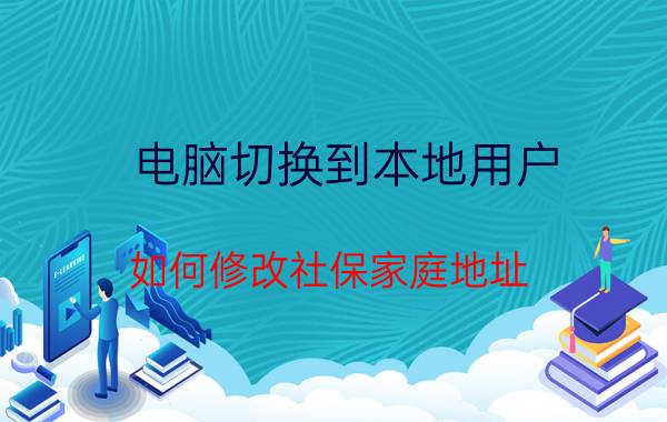 电脑切换到本地用户 如何修改社保家庭地址？